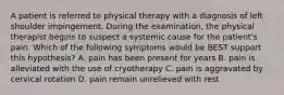 A patient is referred to physical therapy with a diagnosis of left shoulder impingement. During the examination, the physical therapist begins to suspect a systemic cause for the patient's pain. Which of the following symptoms would be BEST support this hypothesis? A. pain has been present for years B. pain is alleviated with the use of cryotherapy C. pain is aggravated by cervical rotation D. pain remain unrelieved with rest