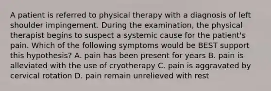 A patient is referred to physical therapy with a diagnosis of left shoulder impingement. During the examination, the physical therapist begins to suspect a systemic cause for the patient's pain. Which of the following symptoms would be BEST support this hypothesis? A. pain has been present for years B. pain is alleviated with the use of cryotherapy C. pain is aggravated by cervical rotation D. pain remain unrelieved with rest