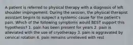 A patient is referred to physical therapy with a diagnosis of left shoulder impingement. During the session, the physical therapist assistant begins to suspect a systemic cause for the patient's pain. Which of the following symptoms would BEST support this hypothesis? 1. pain has been present for years 2. pain is alleviated with the use of cryotherapy 3. pain is aggravated by cervical rotation 4. pain remains unrelieved with rest