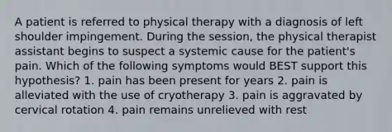 A patient is referred to physical therapy with a diagnosis of left shoulder impingement. During the session, the physical therapist assistant begins to suspect a systemic cause for the patient's pain. Which of the following symptoms would BEST support this hypothesis? 1. pain has been present for years 2. pain is alleviated with the use of cryotherapy 3. pain is aggravated by cervical rotation 4. pain remains unrelieved with rest