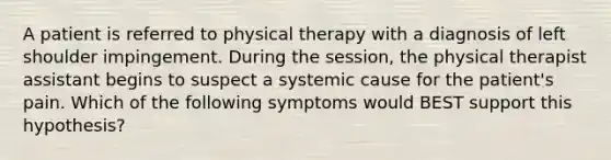 A patient is referred to physical therapy with a diagnosis of left shoulder impingement. During the session, the physical therapist assistant begins to suspect a systemic cause for the patient's pain. Which of the following symptoms would BEST support this hypothesis?