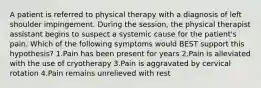 A patient is referred to physical therapy with a diagnosis of left shoulder impingement. During the session, the physical therapist assistant begins to suspect a systemic cause for the patient's pain. Which of the following symptoms would BEST support this hypothesis? 1.Pain has been present for years 2.Pain is alleviated with the use of cryotherapy 3.Pain is aggravated by cervical rotation 4.Pain remains unrelieved with rest