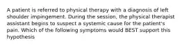 A patient is referred to physical therapy with a diagnosis of left shoulder impingement. During the session, the physical therapist assistant begins to suspect a systemic cause for the patient's pain. Which of the following symptoms would BEST support this hypothesis