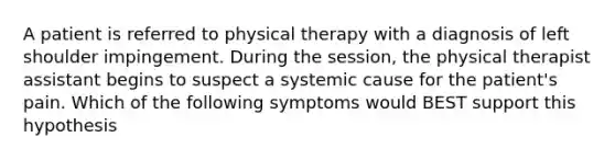 A patient is referred to physical therapy with a diagnosis of left shoulder impingement. During the session, the physical therapist assistant begins to suspect a systemic cause for the patient's pain. Which of the following symptoms would BEST support this hypothesis