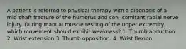 A patient is referred to physical therapy with a diagnosis of a mid-shaft fracture of the humerus and con- comitant radial nerve injury. During manual muscle testing of the upper extremity, which movement should exhibit weakness? 1. Thumb abduction 2. Wrist extension 3. Thumb opposition. 4. Wrist flexion.