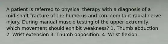 A patient is referred to physical therapy with a diagnosis of a mid-shaft fracture of the humerus and con- comitant radial nerve injury. During manual muscle testing of the upper extremity, which movement should exhibit weakness? 1. Thumb abduction 2. Wrist extension 3. Thumb opposition. 4. Wrist flexion.