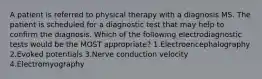 A patient is referred to physical therapy with a diagnosis MS. The patient is scheduled for a diagnostic test that may help to confirm the diagnosis. Which of the following electrodiagnostic tests would be the MOST appropriate? 1.Electroencephalography 2.Evoked potentials 3.Nerve conduction velocity 4.Electromyography