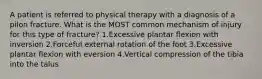 A patient is referred to physical therapy with a diagnosis of a pilon fracture. What is the MOST common mechanism of injury for this type of fracture? 1.Excessive plantar flexion with inversion 2.Forceful external rotation of the foot 3.Excessive plantar flexion with eversion 4.Vertical compression of the tibia into the talus