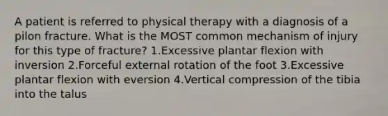 A patient is referred to physical therapy with a diagnosis of a pilon fracture. What is the MOST common mechanism of injury for this type of fracture? 1.Excessive plantar flexion with inversion 2.Forceful external rotation of the foot 3.Excessive plantar flexion with eversion 4.Vertical compression of the tibia into the talus