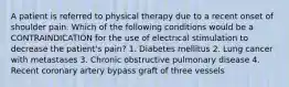 A patient is referred to physical therapy due to a recent onset of shoulder pain. Which of the following conditions would be a CONTRAINDICATION for the use of electrical stimulation to decrease the patient's pain? 1. Diabetes mellitus 2. Lung cancer with metastases 3. Chronic obstructive pulmonary disease 4. Recent coronary artery bypass graft of three vessels