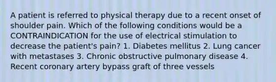 A patient is referred to physical therapy due to a recent onset of shoulder pain. Which of the following conditions would be a CONTRAINDICATION for the use of electrical stimulation to decrease the patient's pain? 1. Diabetes mellitus 2. Lung cancer with metastases 3. Chronic obstructive pulmonary disease 4. Recent coronary artery bypass graft of three vessels