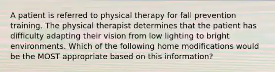 A patient is referred to physical therapy for fall prevention training. The physical therapist determines that the patient has difficulty adapting their vision from low lighting to bright environments. Which of the following home modifications would be the MOST appropriate based on this information?