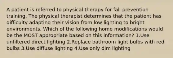 A patient is referred to physical therapy for fall prevention training. The physical therapist determines that the patient has difficulty adapting their vision from low lighting to bright environments. Which of the following home modifications would be the MOST appropriate based on this information? 1.Use unfiltered direct lighting 2.Replace bathroom light bulbs with red bulbs 3.Use diffuse lighting 4.Use only dim lighting