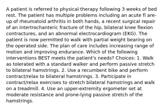 A patient is referred to physical therapy following 3 weeks of bed rest. The patient has multiple problems including an acute fl are-up of rheumatoid arthritis in both hands, a recent surgical repair of an intertrochanteric fracture of the hip, bilateral knee flexion contractures, and an abnormal electrocardiogram (EKG). The patient is now permitted to walk with partial weight bearing on the operated side. The plan of care includes increasing range of motion and improving endurance. Which of the following interventions BEST meets the patient's needs? Choices: 1. Walk as tolerated with a standard walker and perform passive stretch to bilateral hamstrings. 2. Use a recumbent bike and perform contract/relax to bilateral hamstrings. 3. Participate in contract/relax exercises to stretch bilateral hamstrings and walk on a treadmill. 4. Use an upper-extremity ergometer set at moderate resistance and prone-lying passive stretch of the hamstrings.