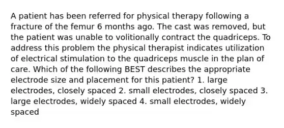 A patient has been referred for physical therapy following a fracture of the femur 6 months ago. The cast was removed, but the patient was unable to volitionally contract the quadriceps. To address this problem the physical therapist indicates utilization of electrical stimulation to the quadriceps muscle in the plan of care. Which of the following BEST describes the appropriate electrode size and placement for this patient? 1. large electrodes, closely spaced 2. small electrodes, closely spaced 3. large electrodes, widely spaced 4. small electrodes, widely spaced