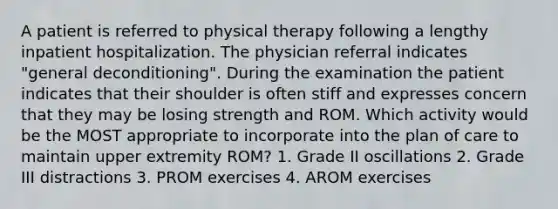 A patient is referred to physical therapy following a lengthy inpatient hospitalization. The physician referral indicates "general deconditioning". During the examination the patient indicates that their shoulder is often stiff and expresses concern that they may be losing strength and ROM. Which activity would be the MOST appropriate to incorporate into the plan of care to maintain upper extremity ROM? 1. Grade II oscillations 2. Grade III distractions 3. PROM exercises 4. AROM exercises