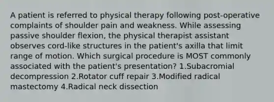 A patient is referred to physical therapy following post-operative complaints of shoulder pain and weakness. While assessing passive shoulder flexion, the physical therapist assistant observes cord-like structures in the patient's axilla that limit range of motion. Which surgical procedure is MOST commonly associated with the patient's presentation? 1.Subacromial decompression 2.Rotator cuff repair 3.Modified radical mastectomy 4.Radical neck dissection