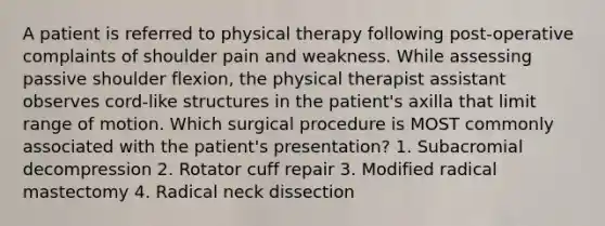 A patient is referred to physical therapy following post-operative complaints of shoulder pain and weakness. While assessing passive shoulder flexion, the physical therapist assistant observes cord-like structures in the patient's axilla that limit range of motion. Which surgical procedure is MOST commonly associated with the patient's presentation? 1. Subacromial decompression 2. Rotator cuff repair 3. Modified radical mastectomy 4. Radical neck dissection