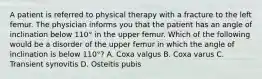 A patient is referred to physical therapy with a fracture to the left femur. The physician informs you that the patient has an angle of inclination below 110° in the upper femur. Which of the following would be a disorder of the upper femur in which the angle of inclination is below 110°? A. Coxa valgus B. Coxa varus C. Transient synovitis D. Osteitis pubis