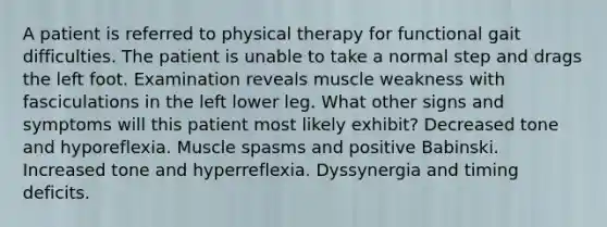 A patient is referred to physical therapy for functional gait difficulties. The patient is unable to take a normal step and drags the left foot. Examination reveals muscle weakness with fasciculations in the left lower leg. What other signs and symptoms will this patient most likely exhibit? Decreased tone and hyporeflexia. Muscle spasms and positive Babinski. Increased tone and hyperreflexia. Dyssynergia and timing deficits.