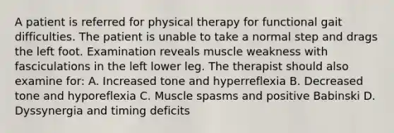 A patient is referred for physical therapy for functional gait difficulties. The patient is unable to take a normal step and drags the left foot. Examination reveals muscle weakness with fasciculations in the left lower leg. The therapist should also examine for: A. Increased tone and hyperreflexia B. Decreased tone and hyporeflexia C. Muscle spasms and positive Babinski D. Dyssynergia and timing deficits