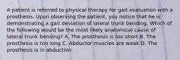 A patient is referred to physical therapy for gait evaluation with a prosthesis. Upon observing the patient, you notice that he is demonstrating a gait deviation of lateral trunk bending. Which of the following would be the most likely anatomical cause of lateral trunk bending? A. The prosthesis is too short B. The prosthesis is too long C. Abductor muscles are weak D. The prosthesis is in abduction