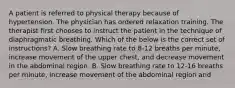 A patient is referred to physical therapy because of hypertension. The physician has ordered relaxation training. The therapist first chooses to instruct the patient in the technique of diaphragmatic breathing. Which of the below is the correct set of instructions? A. Slow breathing rate to 8-12 breaths per minute, increase movement of the upper chest, and decrease movement in the abdominal region. B. Slow breathing rate to 12-16 breaths per minute, increase movement of the abdominal region and