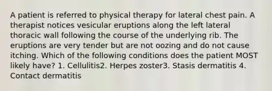 A patient is referred to physical therapy for lateral chest pain. A therapist notices vesicular eruptions along the left lateral thoracic wall following the course of the underlying rib. The eruptions are very tender but are not oozing and do not cause itching. Which of the following conditions does the patient MOST likely have? 1. Cellulitis2. Herpes zoster3. Stasis dermatitis 4. Contact dermatitis