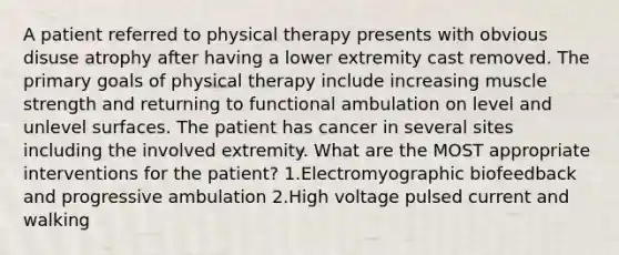 A patient referred to physical therapy presents with obvious disuse atrophy after having a lower extremity cast removed. The primary goals of physical therapy include increasing muscle strength and returning to functional ambulation on level and unlevel surfaces. The patient has cancer in several sites including the involved extremity. What are the MOST appropriate interventions for the patient? 1.Electromyographic biofeedback and progressive ambulation 2.High voltage pulsed current and walking