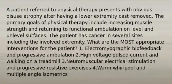 A patient referred to physical therapy presents with obvious disuse atrophy after having a lower extremity cast removed. The primary goals of physical therapy include increasing muscle strength and returning to functional ambulation on level and unlevel surfaces. The patient has cancer in several sites including the involved extremity. What are the MOST appropriate interventions for the patient? 1. Electromyographic biofeedback and progressive ambulation 2.High voltage pulsed current and walking on a treadmill 3.Neuromuscular electrical stimulation and progressive resistive exercises 4.Warm whirlpool and multiple angle isometrics