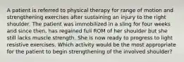 A patient is referred to physical therapy for range of motion and strengthening exercises after sustaining an injury to the right shoulder. The patient was immobilized in a sling for four weeks and since then, has regained full ROM of her shoulder but she still lacks muscle strength. She is now ready to progress to light resistive exercises. Which activity would be the most appropriate for the patient to begin strengthening of the involved shoulder?