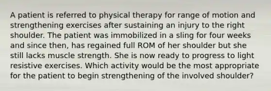 A patient is referred to physical therapy for range of motion and strengthening exercises after sustaining an injury to the right shoulder. The patient was immobilized in a sling for four weeks and since then, has regained full ROM of her shoulder but she still lacks muscle strength. She is now ready to progress to light resistive exercises. Which activity would be the most appropriate for the patient to begin strengthening of the involved shoulder?