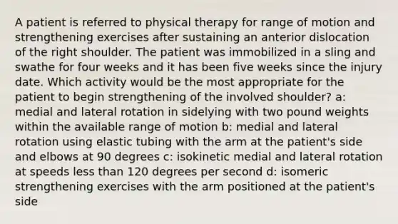 A patient is referred to physical therapy for range of motion and strengthening exercises after sustaining an anterior dislocation of the right shoulder. The patient was immobilized in a sling and swathe for four weeks and it has been five weeks since the injury date. Which activity would be the most appropriate for the patient to begin strengthening of the involved shoulder? a: medial and lateral rotation in sidelying with two pound weights within the available range of motion b: medial and lateral rotation using elastic tubing with the arm at the patient's side and elbows at 90 degrees c: isokinetic medial and lateral rotation at speeds less than 120 degrees per second d: isomeric strengthening exercises with the arm positioned at the patient's side