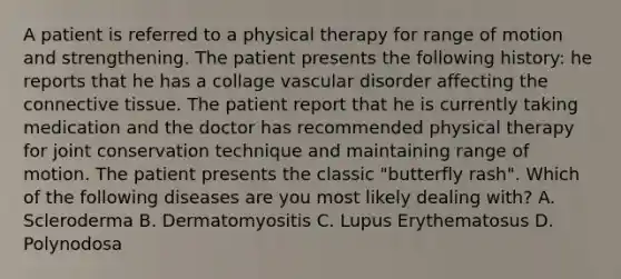 A patient is referred to a physical therapy for range of motion and strengthening. The patient presents the following history: he reports that he has a collage vascular disorder affecting the connective tissue. The patient report that he is currently taking medication and the doctor has recommended physical therapy for joint conservation technique and maintaining range of motion. The patient presents the classic "butterfly rash". Which of the following diseases are you most likely dealing with? A. Scleroderma B. Dermatomyositis C. Lupus Erythematosus D. Polynodosa