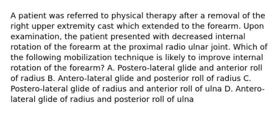 A patient was referred to physical therapy after a removal of the right upper extremity cast which extended to the forearm. Upon examination, the patient presented with decreased internal rotation of the forearm at the proximal radio ulnar joint. Which of the following mobilization technique is likely to improve internal rotation of the forearm? A. Postero-lateral glide and anterior roll of radius B. Antero-lateral glide and posterior roll of radius C. Postero-lateral glide of radius and anterior roll of ulna D. Antero-lateral glide of radius and posterior roll of ulna