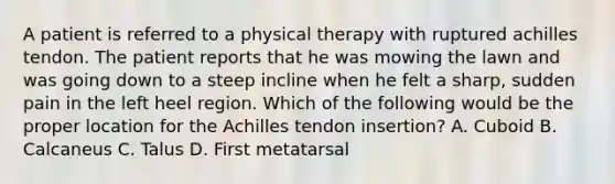 A patient is referred to a physical therapy with ruptured achilles tendon. The patient reports that he was mowing the lawn and was going down to a steep incline when he felt a sharp, sudden pain in the left heel region. Which of the following would be the proper location for the Achilles tendon insertion? A. Cuboid B. Calcaneus C. Talus D. First metatarsal