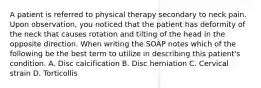 A patient is referred to physical therapy secondary to neck pain. Upon observation, you noticed that the patient has deformity of the neck that causes rotation and tilting of the head in the opposite direction. When writing the SOAP notes which of the following be the best term to utilize in describing this patient's condition. A. Disc calcification B. Disc herniation C. Cervical strain D. Torticollis