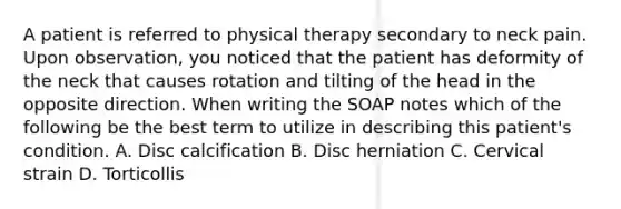 A patient is referred to physical therapy secondary to neck pain. Upon observation, you noticed that the patient has deformity of the neck that causes rotation and tilting of the head in the opposite direction. When writing the SOAP notes which of the following be the best term to utilize in describing this patient's condition. A. Disc calcification B. Disc herniation C. Cervical strain D. Torticollis