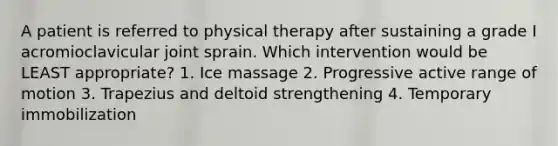 A patient is referred to physical therapy after sustaining a grade I acromioclavicular joint sprain. Which intervention would be LEAST appropriate? 1. Ice massage 2. Progressive active range of motion 3. Trapezius and deltoid strengthening 4. Temporary immobilization