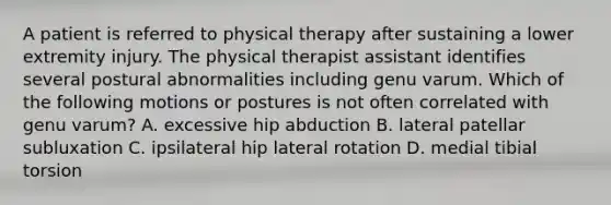 A patient is referred to physical therapy after sustaining a lower extremity injury. The physical therapist assistant identifies several postural abnormalities including genu varum. Which of the following motions or postures is not often correlated with genu varum? A. excessive hip abduction B. lateral patellar subluxation C. ipsilateral hip lateral rotation D. medial tibial torsion