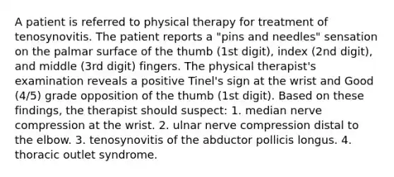 A patient is referred to physical therapy for treatment of tenosynovitis. The patient reports a "pins and needles" sensation on the palmar surface of the thumb (1st digit), index (2nd digit), and middle (3rd digit) fingers. The physical therapist's examination reveals a positive Tinel's sign at the wrist and Good (4/5) grade opposition of the thumb (1st digit). Based on these findings, the therapist should suspect: 1. median nerve compression at the wrist. 2. ulnar nerve compression distal to the elbow. 3. tenosynovitis of the abductor pollicis longus. 4. thoracic outlet syndrome.