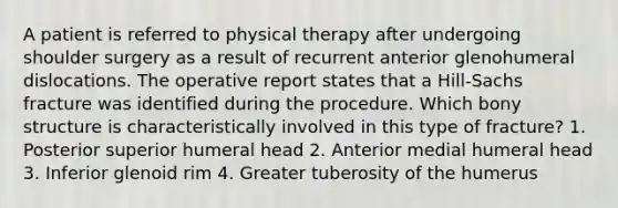 A patient is referred to physical therapy after undergoing shoulder surgery as a result of recurrent anterior glenohumeral dislocations. The operative report states that a Hill-Sachs fracture was identified during the procedure. Which bony structure is characteristically involved in this type of fracture? 1. Posterior superior humeral head 2. Anterior medial humeral head 3. Inferior glenoid rim 4. Greater tuberosity of the humerus