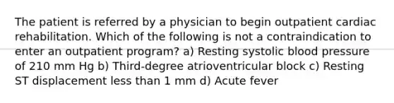 The patient is referred by a physician to begin outpatient cardiac rehabilitation. Which of the following is not a contraindication to enter an outpatient program? a) Resting systolic blood pressure of 210 mm Hg b) Third-degree atrioventricular block c) Resting ST displacement less than 1 mm d) Acute fever