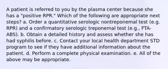 A patient is referred to you by the plasma center because she has a "positive RPR." Which of the following are appropriate next steps? a. Order a quantitative serologic nontreponemal test (e.g. RPR) and a confirmatory serologic treponemal test (e.g., FTA- ABS). b. Obtain a detailed history and assess whether she has had syphilis before. c. Contact your local health department STD program to see if they have additional information about the patient. d. Perform a complete physical examination. e. All of the above may be appropriate.