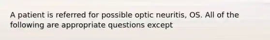 A patient is referred for possible optic neuritis, OS. All of the following are appropriate questions except