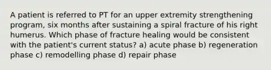 A patient is referred to PT for an upper extremity strengthening program, six months after sustaining a spiral fracture of his right humerus. Which phase of fracture healing would be consistent with the patient's current status? a) acute phase b) regeneration phase c) remodelling phase d) repair phase