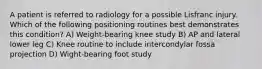 A patient is referred to radiology for a possible Lisfranc injury. Which of the following positioning routines best demonstrates this condition? A) Weight-bearing knee study B) AP and lateral lower leg C) Knee routine to include intercondylar fossa projection D) Wight-bearing foot study