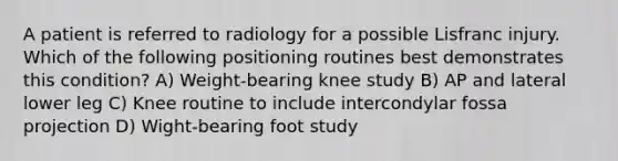 A patient is referred to radiology for a possible Lisfranc injury. Which of the following positioning routines best demonstrates this condition? A) Weight-bearing knee study B) AP and lateral lower leg C) Knee routine to include intercondylar fossa projection D) Wight-bearing foot study