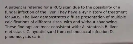 A patient is referred for a RUQ scan due to the possibility of a fungal infection of the liver. They have a 4yr history of treatment for AIDS. The liver demonstrates diffuse presentation of multiple calcifications of different sizes, with and without shadowing. These findings are most consistent with: A. steatosis B. liver metastasis C. hydatid sand from echinococcal infection D. pneumocystis carinii