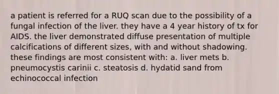 a patient is referred for a RUQ scan due to the possibility of a fungal infection of the liver. they have a 4 year history of tx for AIDS. the liver demonstrated diffuse presentation of multiple calcifications of different sizes, with and without shadowing. these findings are most consistent with: a. liver mets b. pneumocystis carinii c. steatosis d. hydatid sand from echinococcal infection